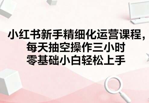 小红书新手精细化运营课程，每天抽空操作三小时，零基础小白轻松上手-樱舞小站