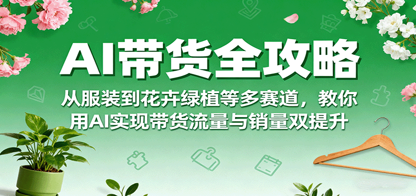 AI带货全攻略，从服装到花卉绿植等多赛道，教你用AI实现带货流量与销量双提升-樱舞小站