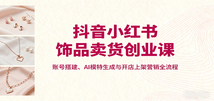 抖音小红书饰品卖货创业课，账号搭建、AI模特生成与开店上架营销全流程-樱舞小站