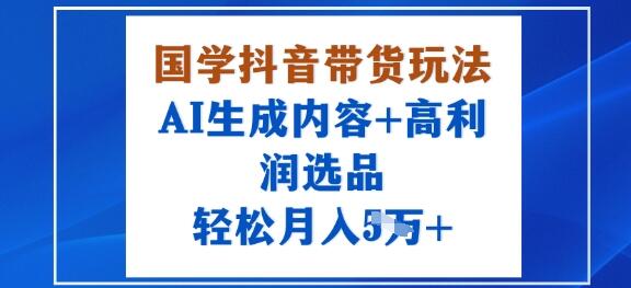 国学抖音带货玩法，AI生成内容+高利润选品，轻松月入1W+-樱舞小站